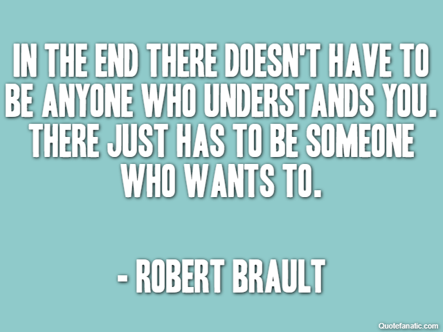 In the end there doesn't have to be anyone who understands you. There just has to be someone who wants to. - Robert Brault