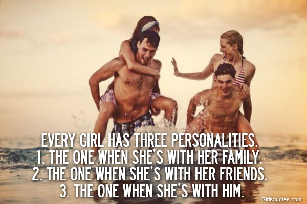 Every girl has three personalities. 
1. The one when she’s with her family. 
2. The one when she’s with her friends. 
3. The one when she’s with him.