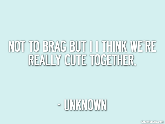 Not to brag but I I think we're really cute together. - Unknown