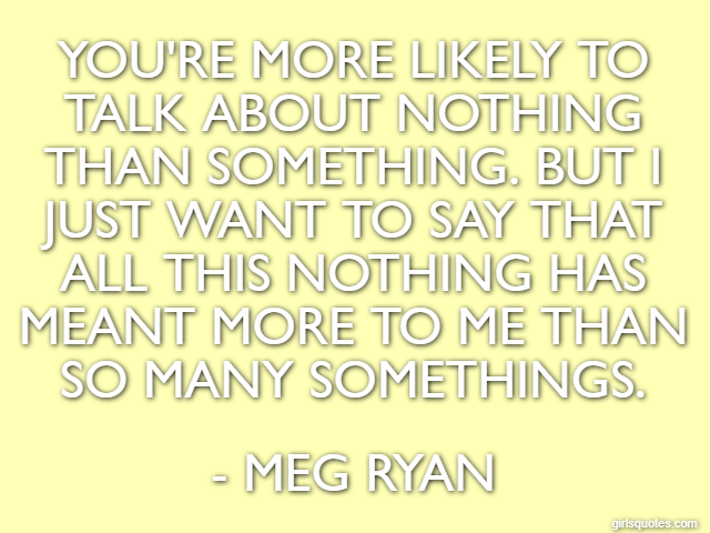 You're more likely to talk about nothing than something. But I just want to say that all this nothing has meant more to me than so many somethings. - Meg Ryan