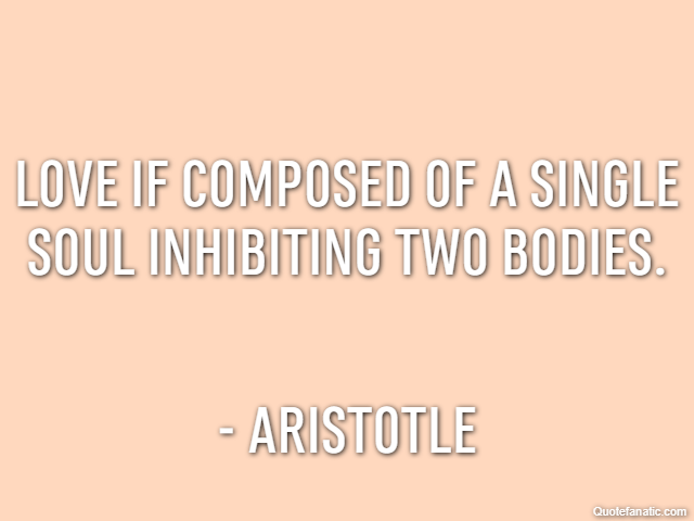Love if composed of a single soul inhibiting two bodies. - Aristotle
