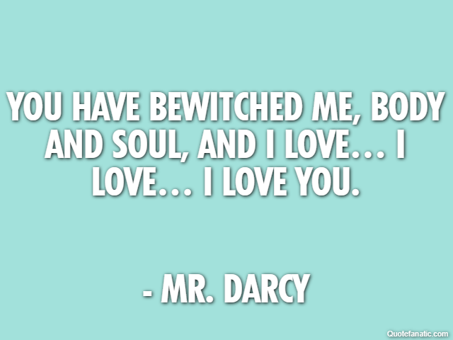 You have bewitched me, body and soul, and I love… I love… I love you. - Mr. Darcy
