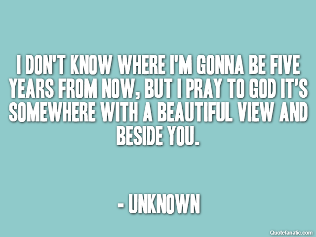 I don't know where I'm gonna be five years from now, but I pray to God it's somewhere with a beautiful view and beside you. - Unknown