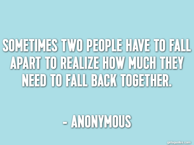Sometimes two people have to fall apart to realize how much they need to fall back together. - Anonymous