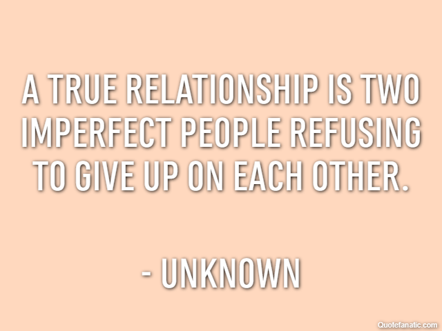 A true relationship is two imperfect people refusing to give up on each other. - Unknown