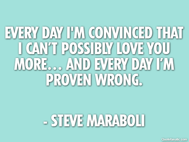 Every day I'm convinced that I can’t possibly love you more… and every day I’m proven wrong. - Steve Maraboli