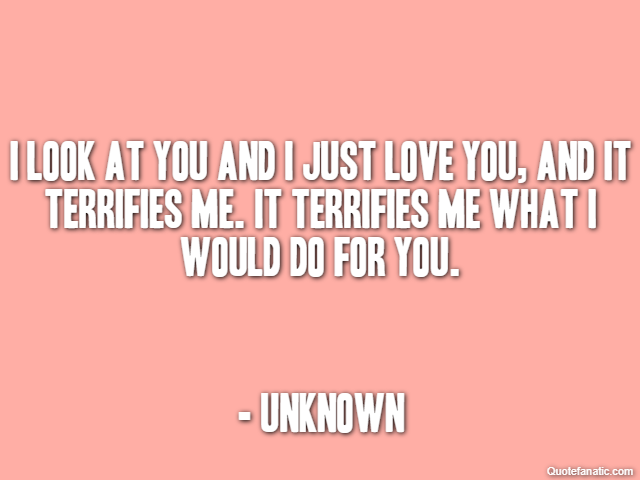 I look at you and I just love you, and it terrifies me. It terrifies me what I would do for you. - Unknown