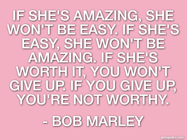 If she's amazing, she won't be easy. If she's easy, she won't be amazing. If she's worth it, you won't give up. If you give up, you're not worthy. - Bob Marley