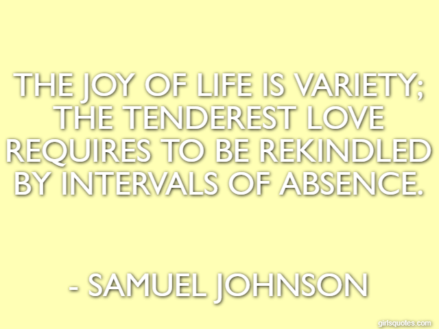 The joy of life is variety; the tenderest love requires to be rekindled by intervals of absence. - Samuel Johnson