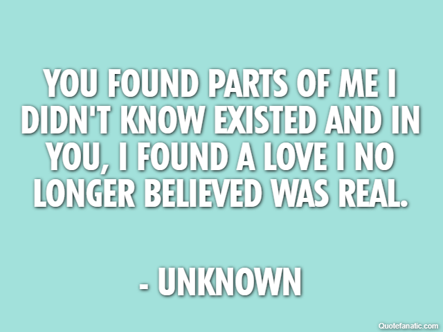 You found parts of me I didn't know existed and in you, I found a love I no longer believed was real. - Unknown