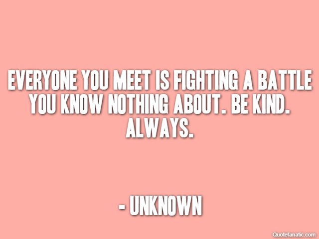 Everyone you meet is fighting a battle you know nothing about. Be kind. Always. - Unknown