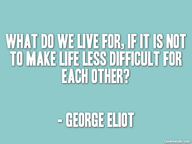 What do we live for, if it is not to make life less difficult for each other? - George Eliot