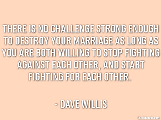 There is no challenge strong enough to destroy your marriage as long as you are both willing to stop fighting against each other, and start fighting for each other.  - Dave Willis
