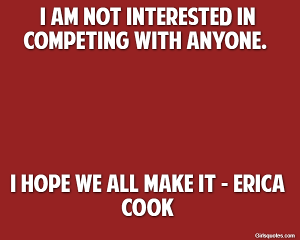 I am not interested in competing with anyone.  I hope we all make it - Erica Cook