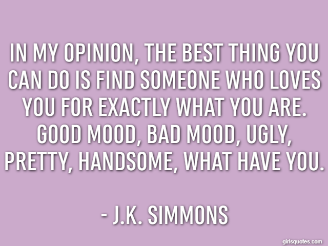 In my opinion, the best thing you can do is find someone who loves you for exactly what you are. Good mood, bad mood, ugly, pretty, handsome, what have you. - J.K. Simmons