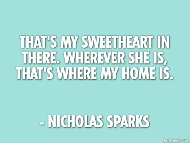 That's my sweetheart in there. Wherever she is, that's where my home is. - Nicholas Sparks