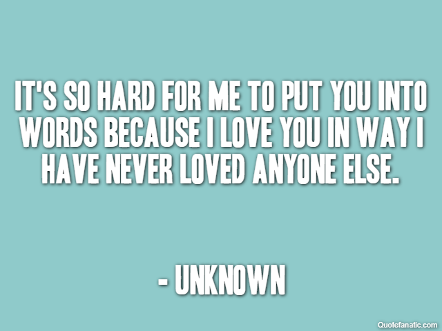 It's so hard for me to put you into words because I love you in way I have never loved anyone else. - Unknown