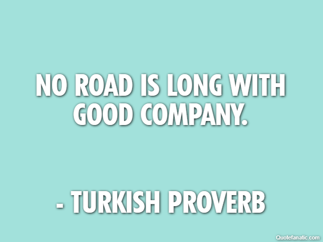 No road is long with good company. - Turkish Proverb