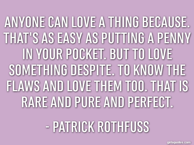 Anyone can love a thing because. That's as easy as putting a penny in your pocket. But to love something despite. To know the flaws and love them too. That is rare and pure and perfect. - Patrick Roth