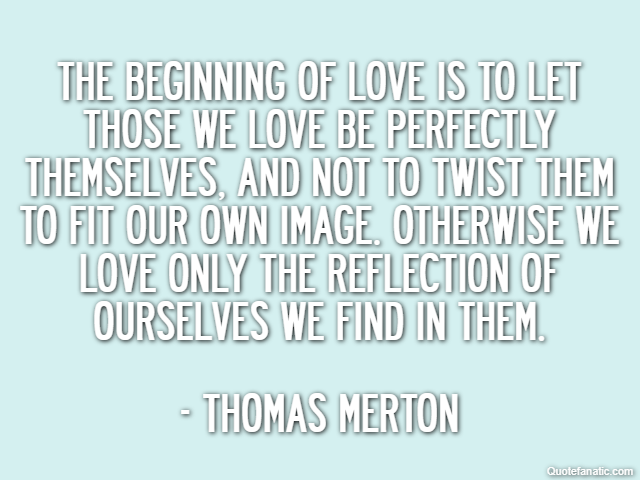 The beginning of love is to let those we love be perfectly themselves, and not to twist them to fit our own image. Otherwise we love only the reflection of ourselves we find in them. - Thomas Merton