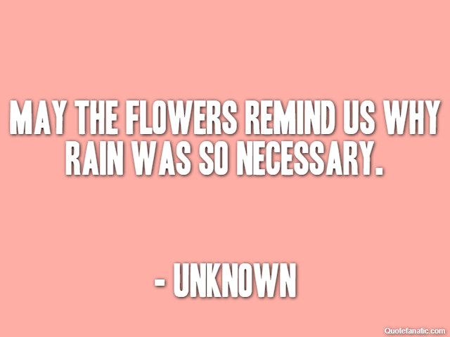 May the flowers remind us why rain was so necessary. - Unknown