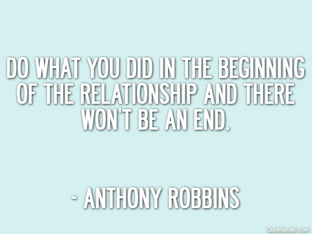 Do what you did in the beginning of the relationship and there won't be an end. - Anthony Robbins