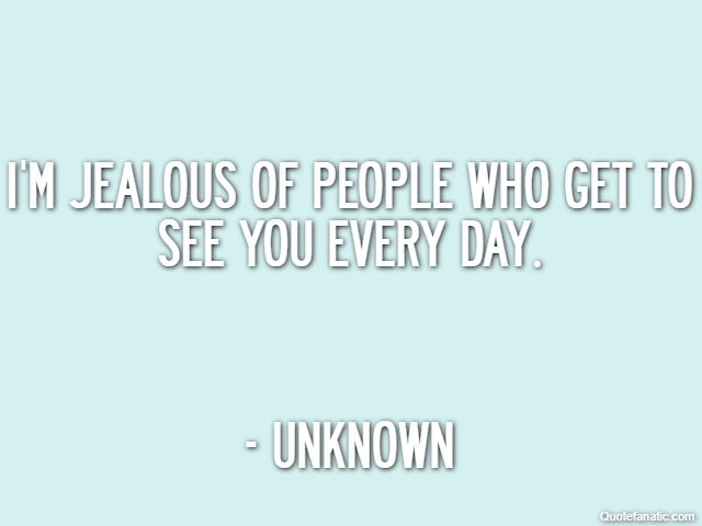I'm jealous of people who get to see you every day. - Unknown
