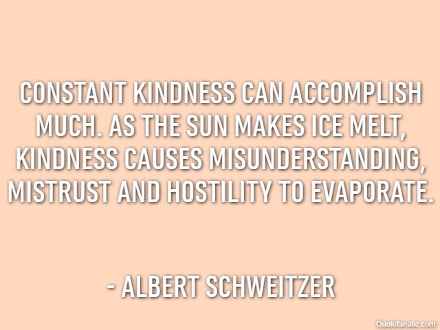 Constant kindness can accomplish much. As the sun makes ice melt, kindness causes misunderstanding, mistrust and hostility to evaporate. - Albert Schweitzer