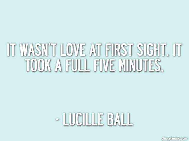 It wasn't love at first sight. It took a full five minutes. - Lucille Ball