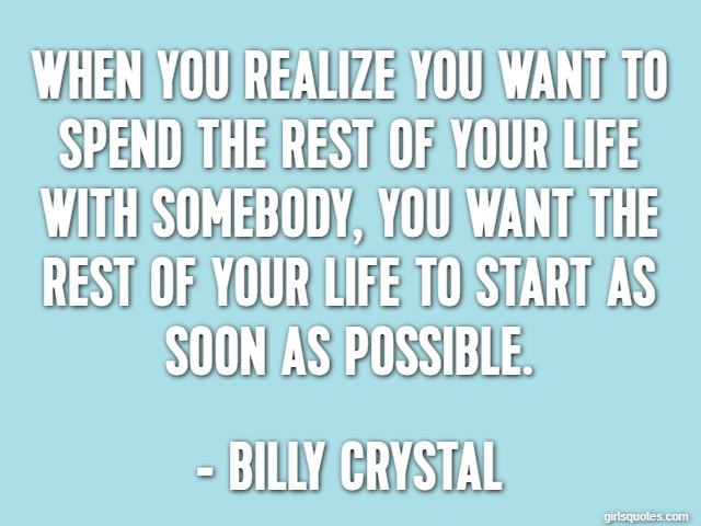 When you realize you want to spend the rest of your life with somebody, you want the rest of your life to start as soon as possible. - Billy Crystal