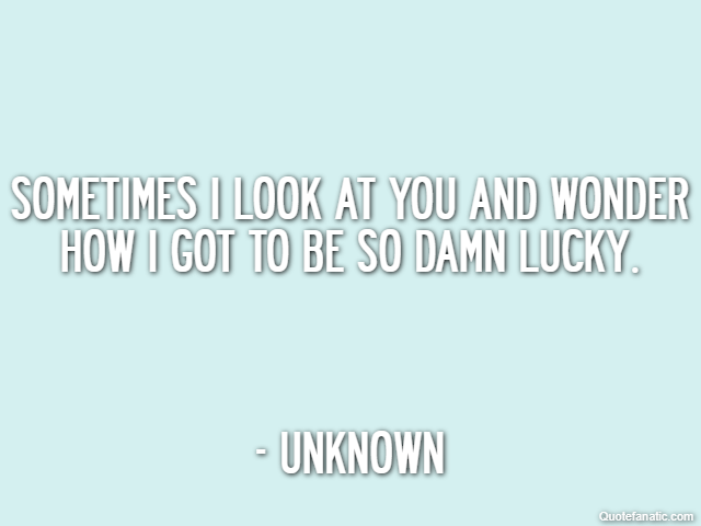 Sometimes I look at you and wonder how I got to be so damn lucky. - Unknown