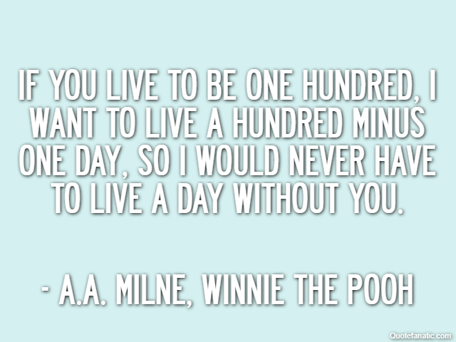 If you live to be one hundred, I want to live a hundred minus one day, so I would never have to live a day without you. - A.A. Milne, Winnie the Pooh