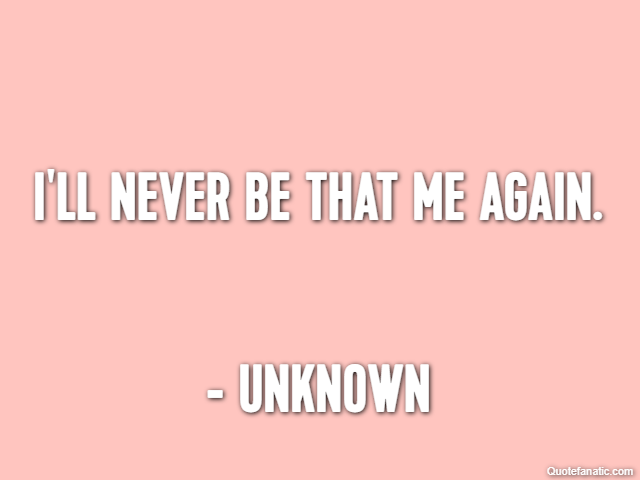I'll never be that me again. - Unknown