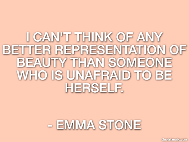 I can't think of any better representation of beauty than someone who is unafraid to be herself. - Emma Stone