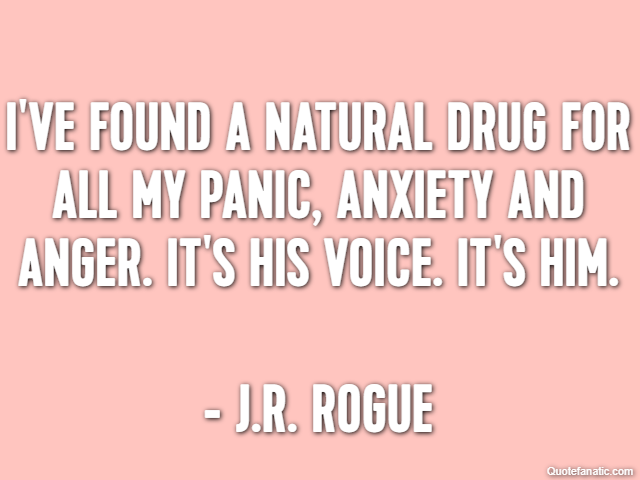 I've found a natural drug for all my panic, anxiety and anger. It's his voice. It's him. - J.R. Rogue