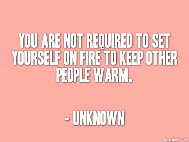 You are not required to set yourself on fire to keep other people warm. - Unknown