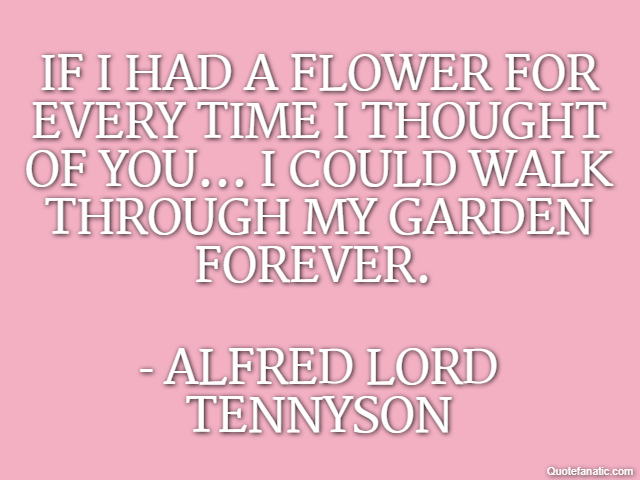 If I had a flower for every time I thought of you... I could walk through my garden forever.  - Alfred Lord Tennyson