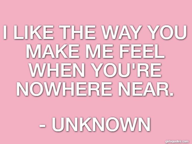 I like the way you make me feel when you're nowhere near. - Unknown