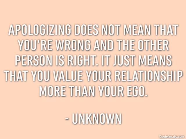 Apologizing does not mean that you’re wrong and the other person is right. It just means that you value your relationship more than your ego. - Unknown