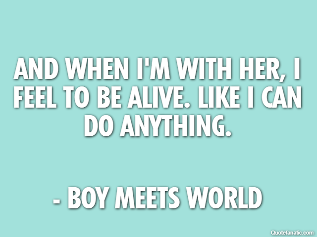 And when I'm with her, I feel to be alive. Like I can do anything. - Boy Meets World