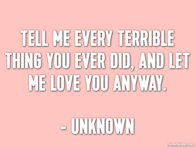 Tell me every terrible thing you ever did, and let me love you anyway. - Unknown