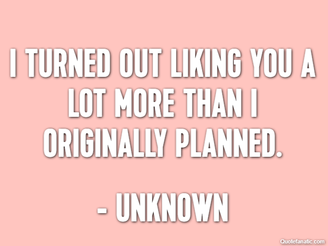I turned out liking you a lot more than I originally planned. - Unknown