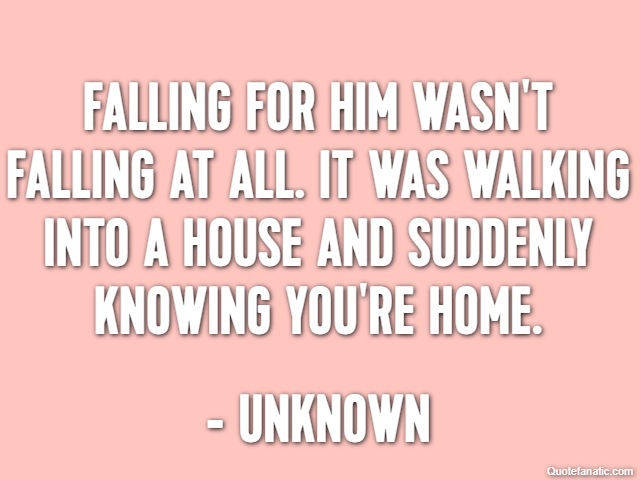 Falling for him wasn't falling at all. It was walking into a house and suddenly knowing you're home. - Unknown