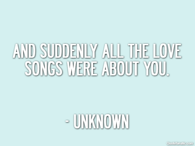 And suddenly all the love songs were about you. - Unknown