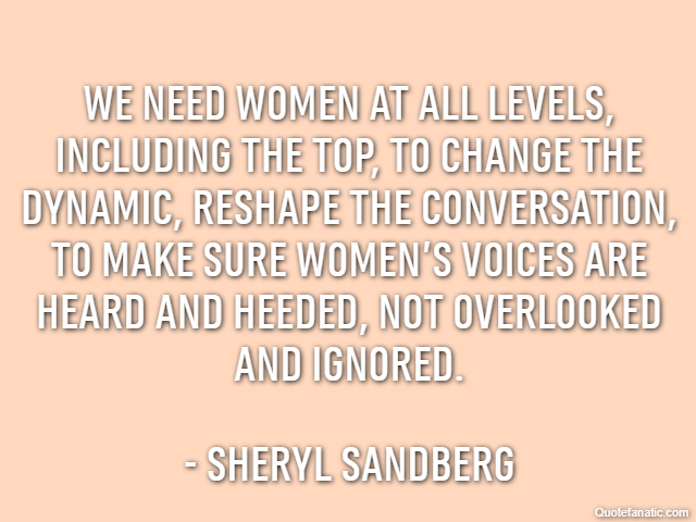 We need women at all levels, including the top, to change the dynamic, reshape the conversation, to make sure women’s voices are heard and heeded, not overlooked and ignored. - Sheryl Sandberg