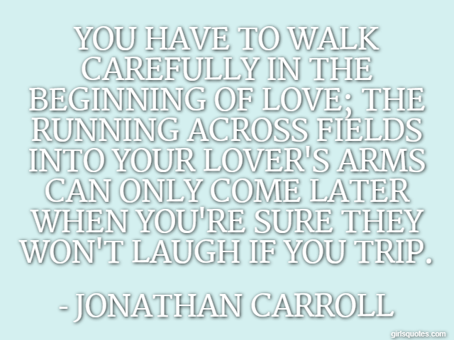 You have to walk carefully in the beginning of love; the running across fields into your lover's arms can only come later when you're sure they won't laugh if you trip. - Jonathan Carroll
