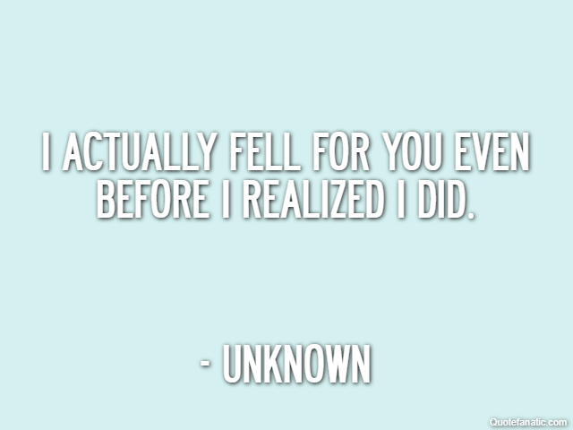 I actually fell for you even before I realized I did. - Unknown