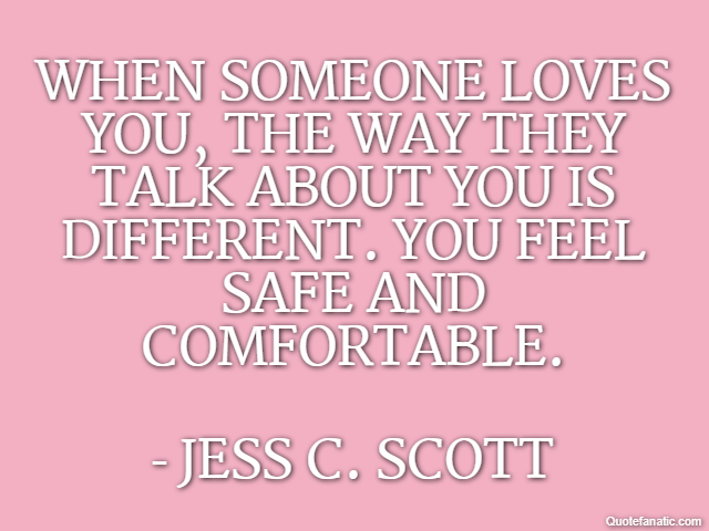 When someone loves you, the way they talk about you is different. You feel safe and comfortable. - Jess C. Scott