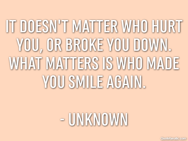 It doesn't matter who hurt you, or broke you down. What matters is who made you smile again. - Unknown