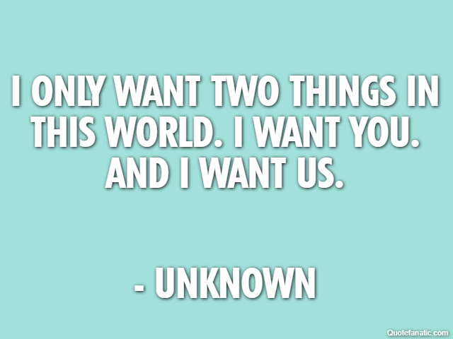 I only want two things in this world. I want you. And I want us. - Unknown